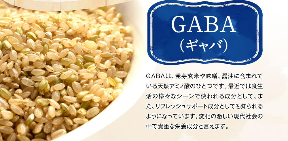 GABA（ギャバ）　GABAは、発芽玄米や味噌、醤油に含まれている天然アミノ酸のひとつです。カラダの中では抑制系の神経伝達物質として働くとされており、リフレッシュサポート成分として知られています。ストレス社会でがんばる方に合わせて摂ってほしい成分と言えます。